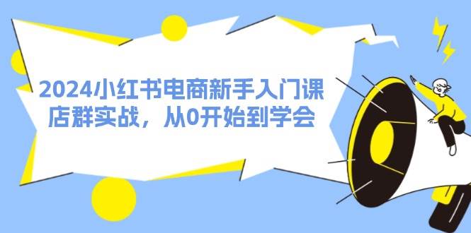 （11988期）2024小红书电商新手入门课，店群实战，从0开始到学会（31节）-云商网创