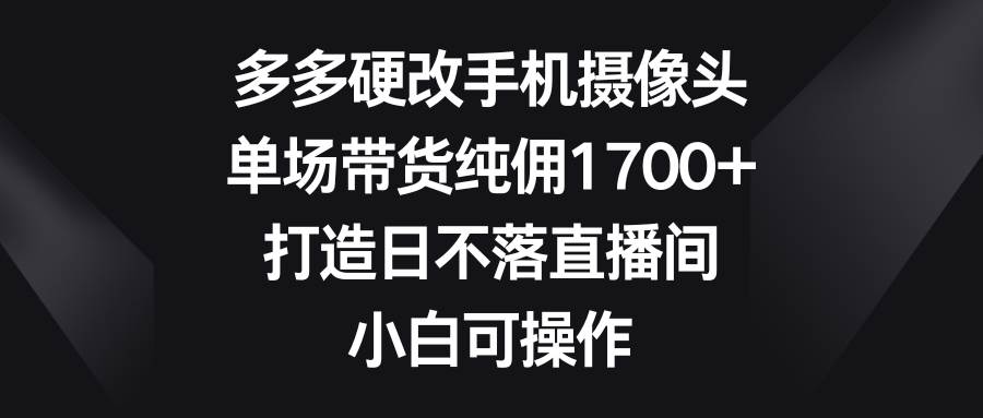 （9162期）多多硬改手机摄像头，单场带货纯佣1700+，打造日不落直播间，小白可操作-云商网创