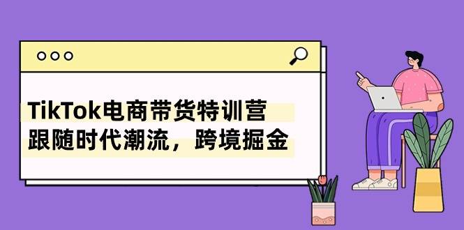 （10730期）TikTok电商带货特训营，跟随时代潮流，跨境掘金（8节课）-云商网创