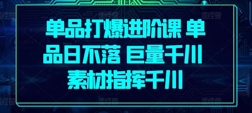 单品打爆进阶课 单品日不落 巨量千川 素材指挥千川-云商网创