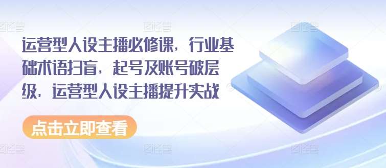 运营型人设主播必修课，行业基础术语扫盲，起号及账号破层级，运营型人设主播提升实战-云商网创