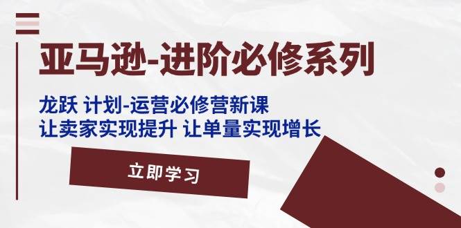 （11623期）亚马逊-进阶必修系列，龙跃 计划-运营必修营新课，让卖家实现提升 让单…-云商网创