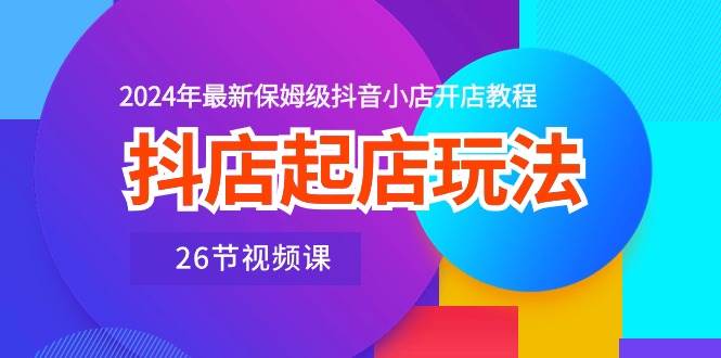 抖店起店玩法，2024年最新保姆级抖音小店开店教程（26节视频课）-云商网创