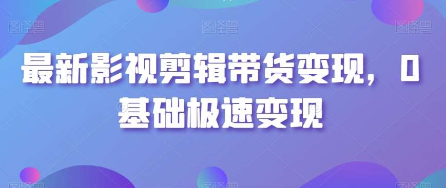 最新影视剪辑带货变现，0基础极速变现-云商网创