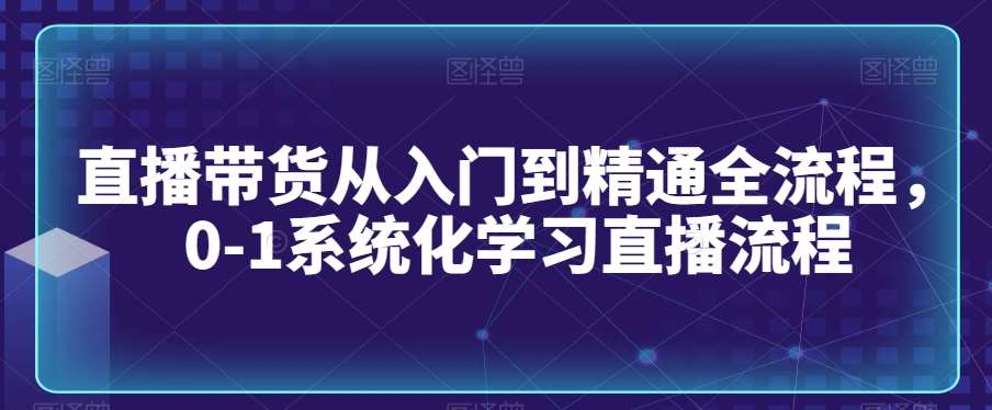 直播带货从入门到精通全流程，0-1系统化学习直播流程-云商网创