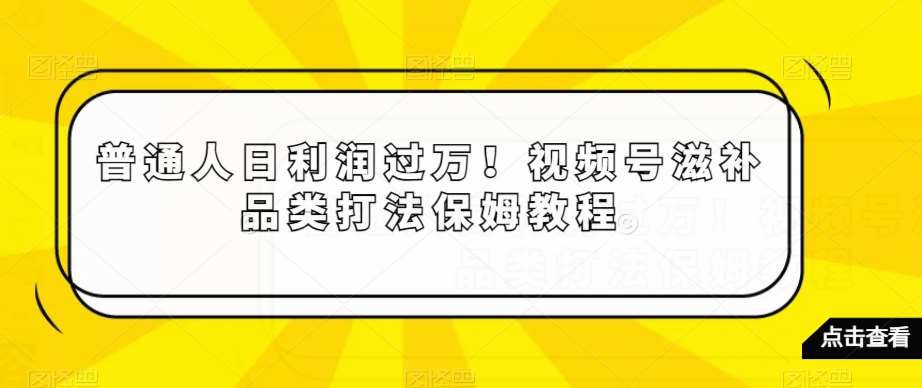 普通人日利润过万！视频号滋补品类打法保姆教程【揭秘】-云商网创