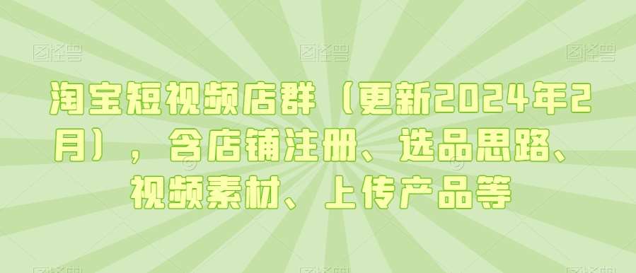 淘宝短视频店群（更新2024年2月），含店铺注册、选品思路、视频素材、上传产品等-云商网创