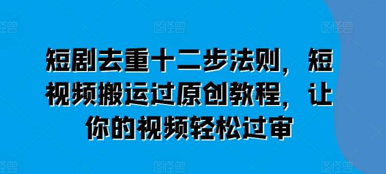 短剧去重十二步法则，短视频搬运过原创教程，让你的视频轻松过审-云商网创