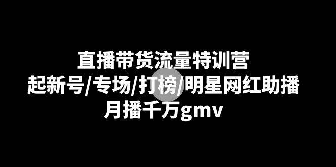 直播带货流量特训营：起新号/专场/打榜/明星网红助播，月播千万gmv-云商网创