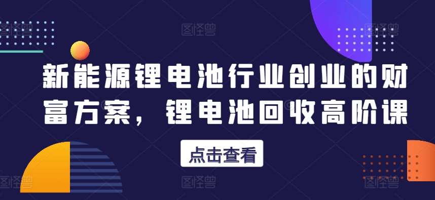 新能源锂电池行业创业的财富方案，锂电池回收高阶课-云商网创