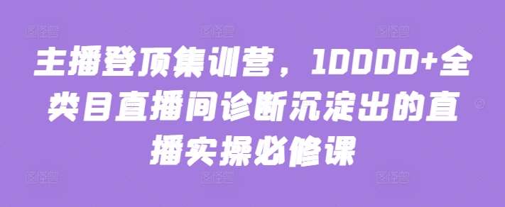 主播登顶集训营，10000+全类目直播间诊断沉淀出的直播实操必修课-云商网创