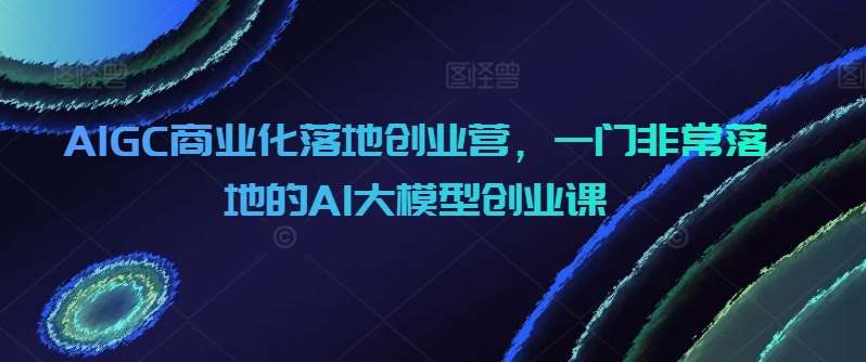 AIGC商业化落地创业营，一门非常落地的AI大模型创业课-云商网创