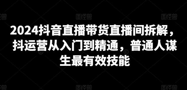 2024抖音直播带货直播间拆解，抖运营从入门到精通，普通人谋生最有效技能-云商网创