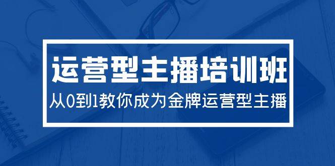 2024运营型主播培训班：从0到1教你成为金牌运营型主播（29节课）-云商网创