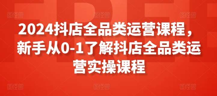 2024抖店全品类运营课程，新手从0-1了解抖店全品类运营实操课程-云商网创