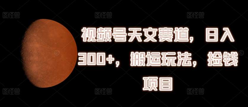 视频号天文赛道，日入300+，搬运玩法，捡钱项目【揭秘】-云商网创