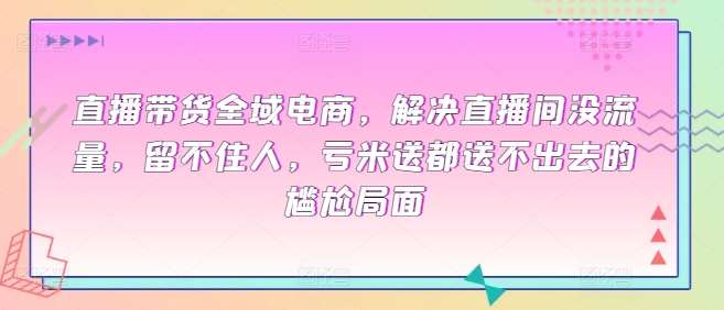 直播带货全域电商，解决直播间没流量，留不住人，亏米送都送不出去的尴尬局面-云商网创