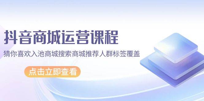 （9771期）抖音商城 运营课程，猜你喜欢入池商城搜索商城推荐人群标签覆盖（67节课）-云商网创