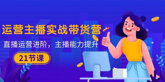 （10511期）运营主播·实战带货营：直播运营 进阶，主播 能力提升（21节课）-云商网创