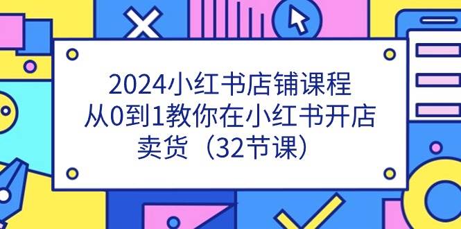 2024小红书店铺课程，从0到1教你在小红书开店卖货（32节课）-云商网创