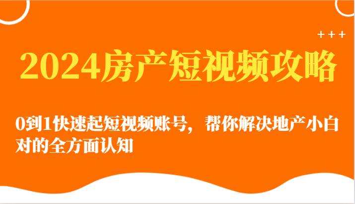 2024房产短视频攻略-0到1快速起短视频账号，帮你解决地产小白对的全方面认知-云商网创