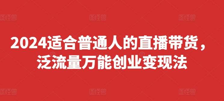 2024适合普通人的直播带货，泛流量万能创业变现法，上手快、落地快、起号快、变现快(更新8月)-云商网创