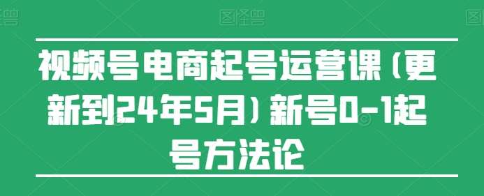 视频号电商起号运营课(更新到24年5月)新号0-1起号方法论-云商网创