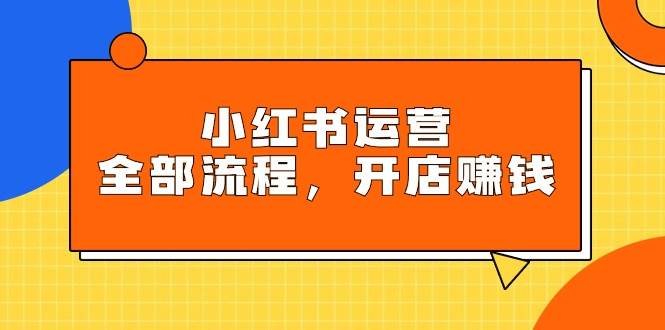 小红书运营全部流程，掌握小红书玩法规则，开店赚钱-云商网创