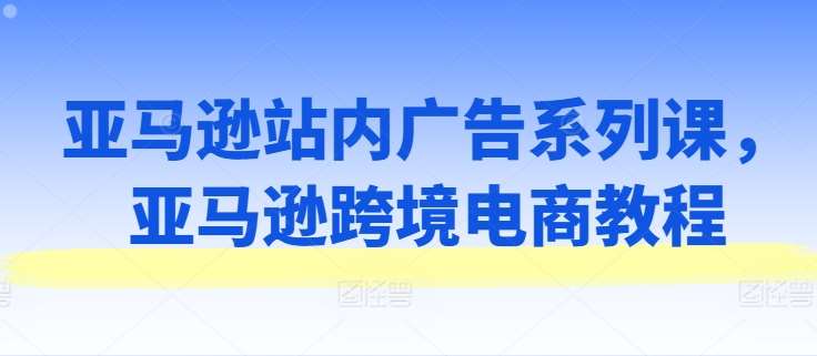亚马逊站内广告系列课，亚马逊跨境电商教程-云商网创