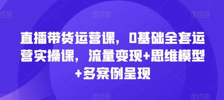 直播带货运营课，0基础全套运营实操课，流量变现+思维模型+多案例呈现-云商网创