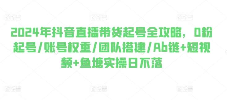 2024年抖音直播带货起号全攻略，0粉起号/账号权重/团队搭建/Ab链+短视频+鱼塘实操日不落-云商网创