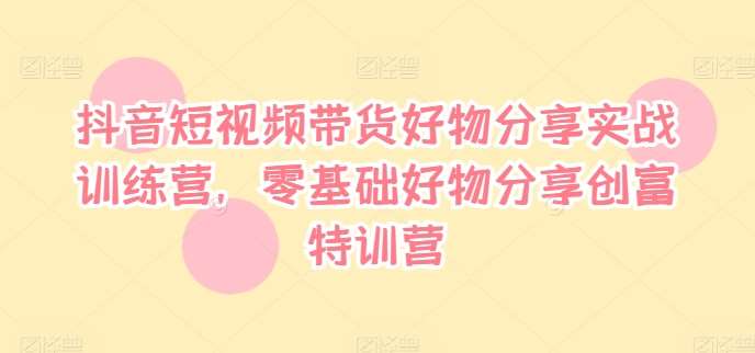 抖音短视频带货好物分享实战训练营，零基础好物分享创富特训营-云商网创