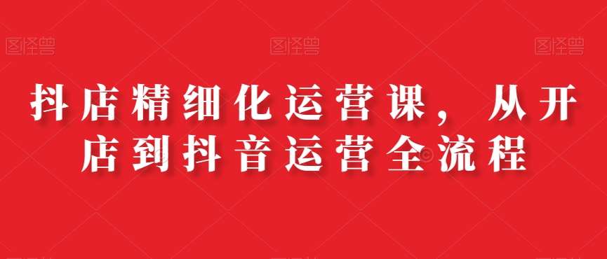 抖店精细化运营课，从开店到抖音运营全流程-云商网创