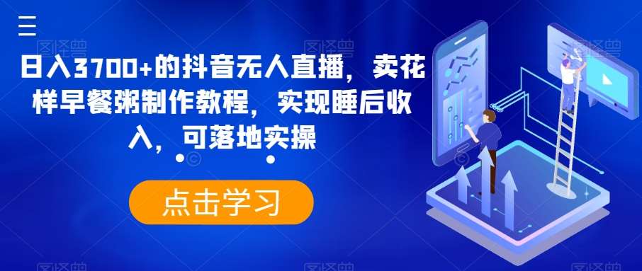 日入3700+的抖音无人直播，卖花样早餐粥制作教程，实现睡后收入，可落地实操【揭秘】-云商网创