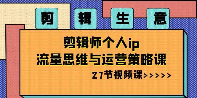 剪辑生意：剪辑师个人ip流量思维与运营策略课（27节视频课）-云商网创