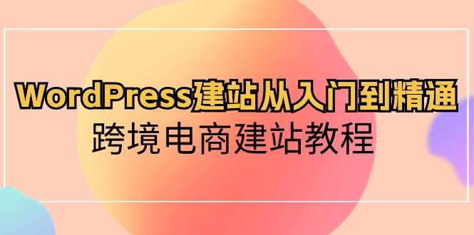 （10313期）WordPress建站从入门到精通，跨境电商建站教程-云商网创