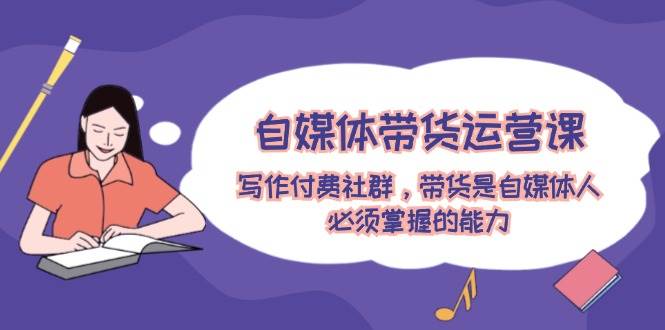 （12043期）自媒体带货运营课：写作付费社群，带货是自媒体人必须掌握的能力-云商网创