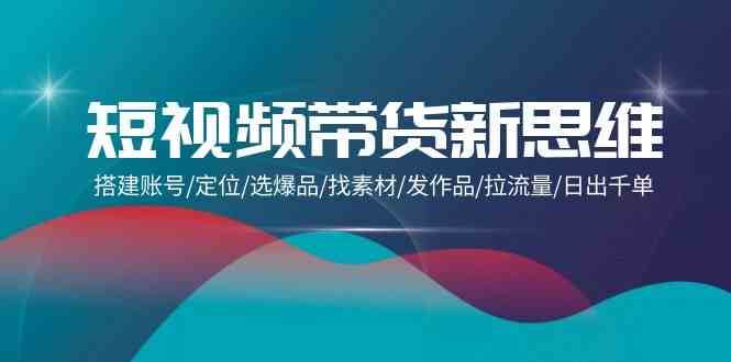 短视频带货新思维：搭建账号/定位/选爆品/找素材/发作品/拉流量/日出千单-云商网创
