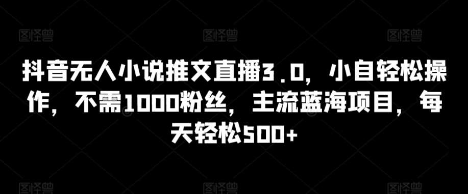 抖音无人小说推文直播3.0，小自轻松操作，不需1000粉丝，主流蓝海项目，每天轻松500+【揭秘】-云商网创