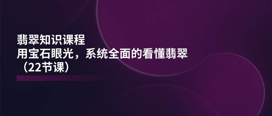 翡翠知识课程，用宝石眼光，系统全面的看懂翡翠（22节课）-云商网创