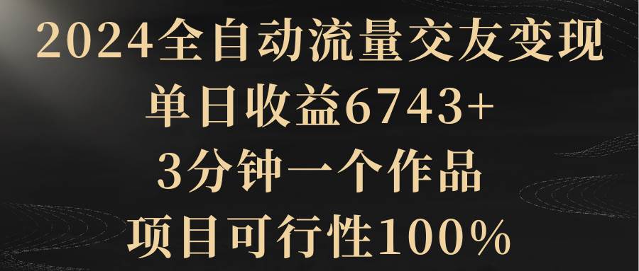 （8880期）2024全自动流量交友变现，单日收益6743+，3分钟一个作品，项目可行性100%-云商网创