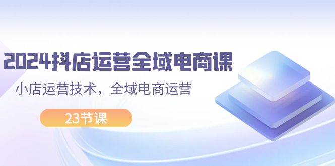 2024抖店运营-全域电商课，小店运营技术，全域电商运营（23节课）-云商网创