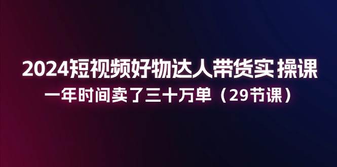 （11289期）2024短视频好物达人带货实操课：一年时间卖了三十万单（29节课）-云商网创