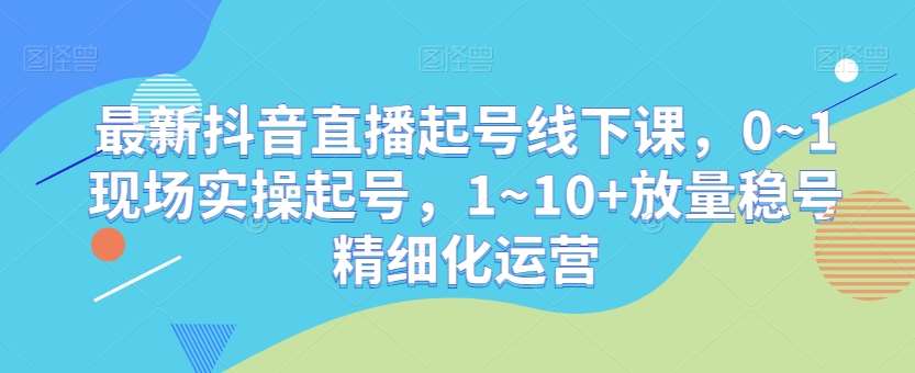 最新抖音直播起号线下课，0~1现场实操起号，1~10+放量稳号精细化运营-云商网创