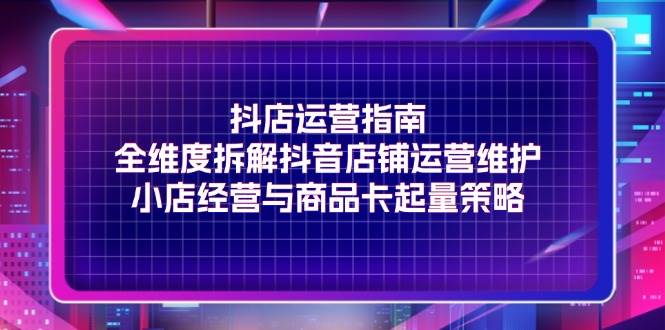 （11799期）抖店运营指南，全维度拆解抖音店铺运营维护，小店经营与商品卡起量策略-云商网创