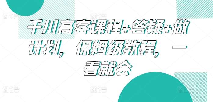 千川高客课程+答疑+做计划，保姆级教程，一看就会-云商网创