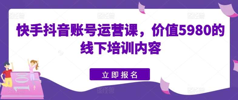 快手抖音账号运营课，价值5980的线下培训内容-云商网创