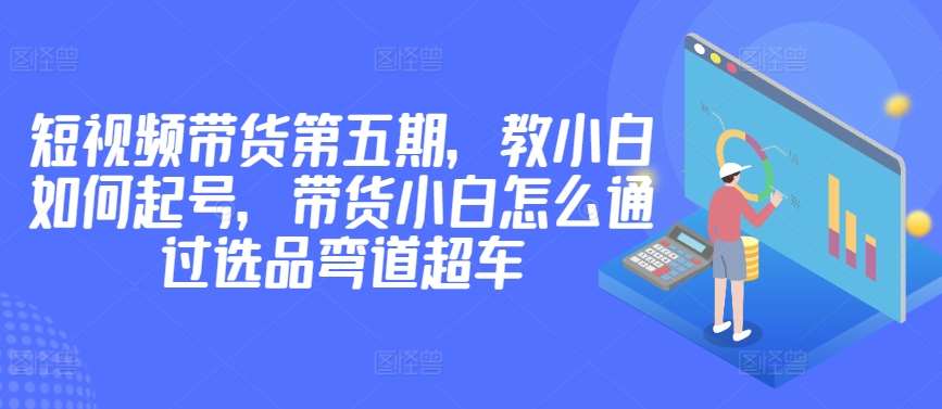 价值2980短视频带货第五期，教小白如何起号，带货小白怎么通过选品弯道超车-云商网创