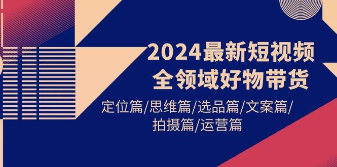 2024最新短视频全领域好物带货 定位篇/思维篇/选品篇/文案篇/拍摄篇/运营篇-云商网创