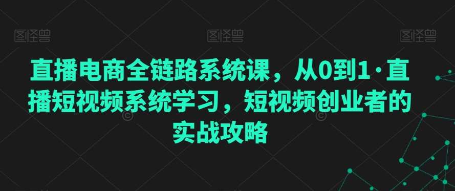 直播电商全链路系统课，从0到1·直播短视频系统学习，短视频创业者的实战攻略-云商网创